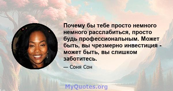 Почему бы тебе просто немного немного расслабиться, просто будь профессиональным. Может быть, вы чрезмерно инвестиция - может быть, вы слишком заботитесь.