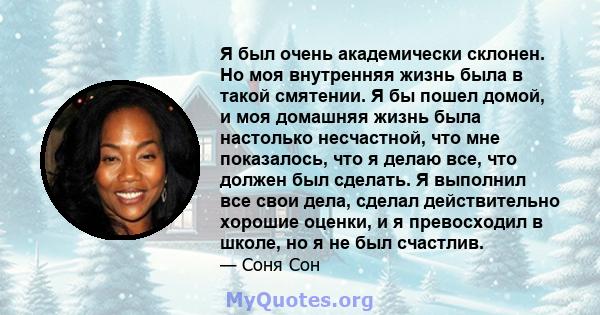 Я был очень академически склонен. Но моя внутренняя жизнь была в такой смятении. Я бы пошел домой, и моя домашняя жизнь была настолько несчастной, что мне показалось, что я делаю все, что должен был сделать. Я выполнил