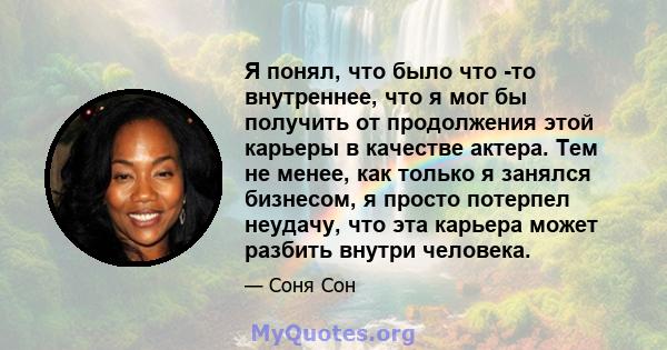 Я понял, что было что -то внутреннее, что я мог бы получить от продолжения этой карьеры в качестве актера. Тем не менее, как только я занялся бизнесом, я просто потерпел неудачу, что эта карьера может разбить внутри