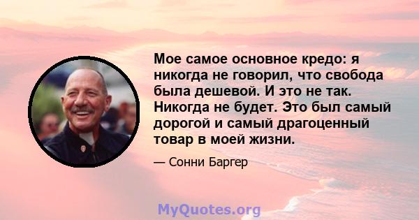 Мое самое основное кредо: я никогда не говорил, что свобода была дешевой. И это не так. Никогда не будет. Это был самый дорогой и самый драгоценный товар в моей жизни.