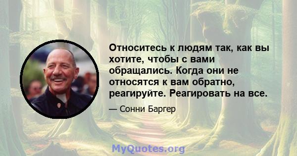 Относитесь к людям так, как вы хотите, чтобы с вами обращались. Когда они не относятся к вам обратно, реагируйте. Реагировать на все.