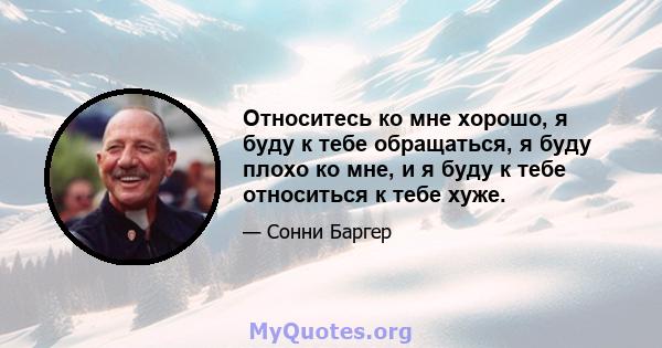 Относитесь ко мне хорошо, я буду к тебе обращаться, я буду плохо ко мне, и я буду к тебе относиться к тебе хуже.