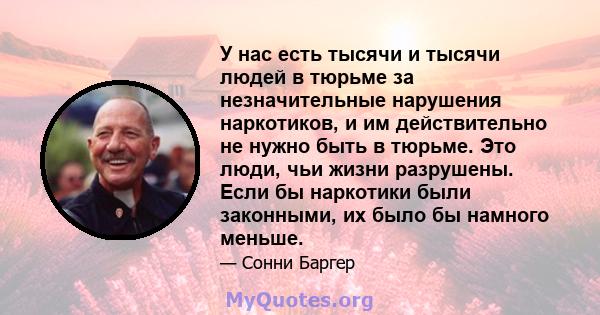 У нас есть тысячи и тысячи людей в тюрьме за незначительные нарушения наркотиков, и им действительно не нужно быть в тюрьме. Это люди, чьи жизни разрушены. Если бы наркотики были законными, их было бы намного меньше.