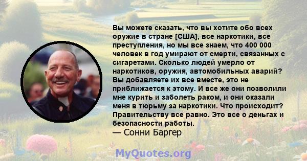 Вы можете сказать, что вы хотите обо всех оружие в стране [США], все наркотики, все преступления, но мы все знаем, что 400 000 человек в год умирают от смерти, связанных с сигаретами. Сколько людей умерло от наркотиков, 