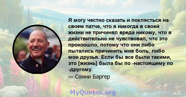 Я могу честно сказать и поклясться на своем патче, что я никогда в своей жизни не причинял вреда никому, что я действительно не чувствовал, что это произошло, потому что они либо пытались причинить мне боль, либо мои