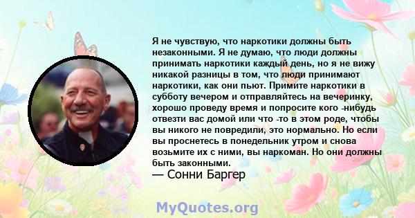 Я не чувствую, что наркотики должны быть незаконными. Я не думаю, что люди должны принимать наркотики каждый день, но я не вижу никакой разницы в том, что люди принимают наркотики, как они пьют. Примите наркотики в