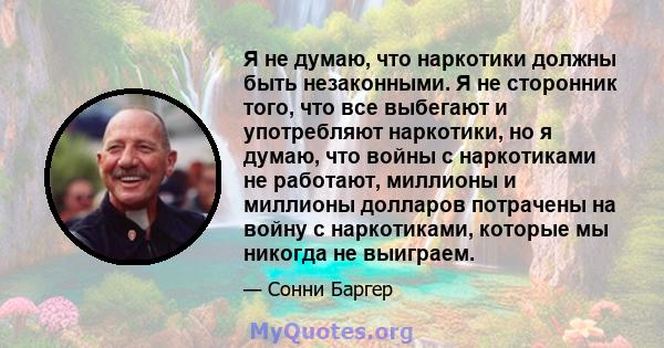 Я не думаю, что наркотики должны быть незаконными. Я не сторонник того, что все выбегают и употребляют наркотики, но я думаю, что войны с наркотиками не работают, миллионы и миллионы долларов потрачены на войну с