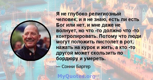 Я не глубоко религиозный человек, и я не знаю, есть ли есть Бог или нет, и мне даже не волнует, но что -то должно что -то контролировать. Потому что люди могут положить пистолет в рот, нажать на курок и жить, а кто -то