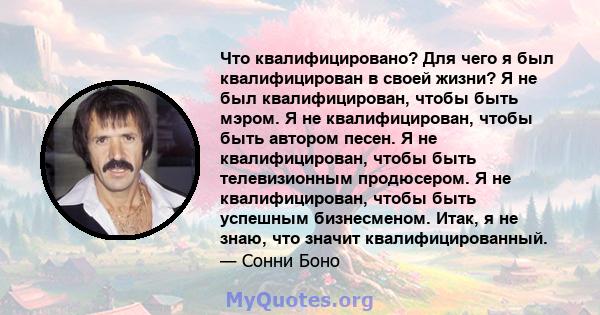 Что квалифицировано? Для чего я был квалифицирован в своей жизни? Я не был квалифицирован, чтобы быть мэром. Я не квалифицирован, чтобы быть автором песен. Я не квалифицирован, чтобы быть телевизионным продюсером. Я не