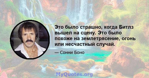 Это было страшно, когда Битлз вышел на сцену. Это было похоже на землетрясение, огонь или несчастный случай.