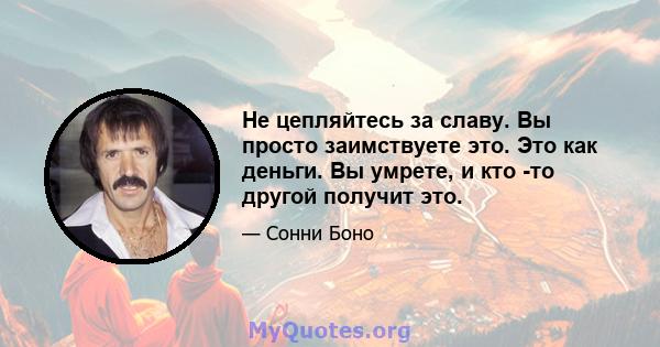 Не цепляйтесь за славу. Вы просто заимствуете это. Это как деньги. Вы умрете, и кто -то другой получит это.