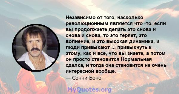 Независимо от того, насколько революционным является что -то, если вы продолжаете делать это снова и снова и снова, то это теряет, это волнение, и это высокая динамика, и люди привыкают ... привыкнуть к этому, как и