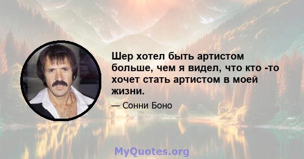 Шер хотел быть артистом больше, чем я видел, что кто -то хочет стать артистом в моей жизни.