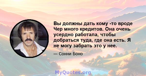 Вы должны дать кому -то вроде Чер много кредитов. Она очень усердно работала, чтобы добраться туда, где она есть. Я не могу забрать это у нее.