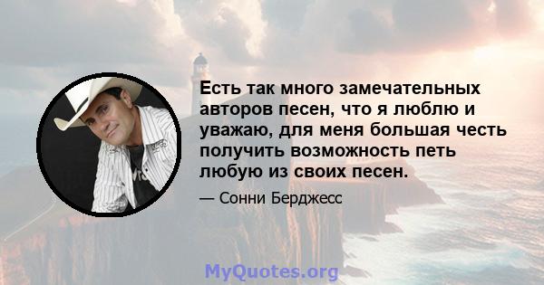 Есть так много замечательных авторов песен, что я люблю и уважаю, для меня большая честь получить возможность петь любую из своих песен.