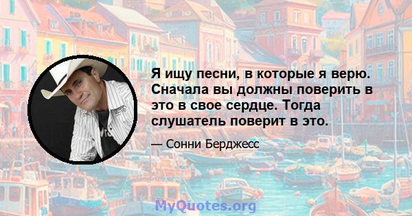 Я ищу песни, в которые я верю. Сначала вы должны поверить в это в свое сердце. Тогда слушатель поверит в это.