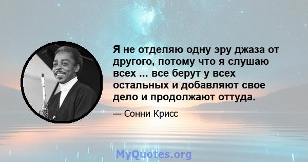 Я не отделяю одну эру джаза от другого, потому что я слушаю всех ... все берут у всех остальных и добавляют свое дело и продолжают оттуда.