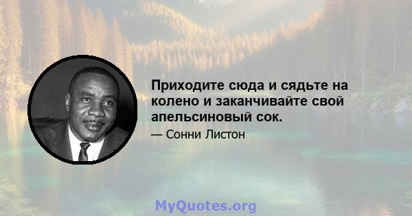 Приходите сюда и сядьте на колено и заканчивайте свой апельсиновый сок.