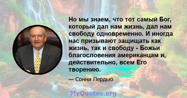 Но мы знаем, что тот самый Бог, который дал нам жизнь, дал нам свободу одновременно. И иногда нас призывают защищать как жизнь, так и свободу - Божьи благословения американцам и, действительно, всем Его творению.