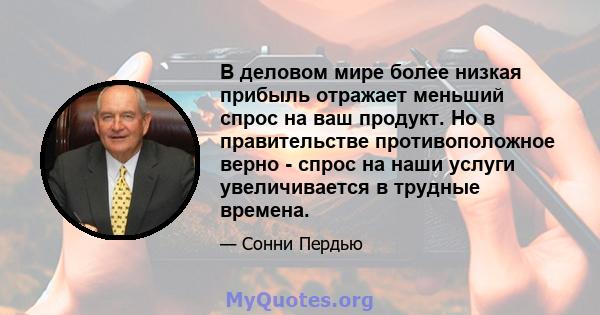 В деловом мире более низкая прибыль отражает меньший спрос на ваш продукт. Но в правительстве противоположное верно - спрос на наши услуги увеличивается в трудные времена.