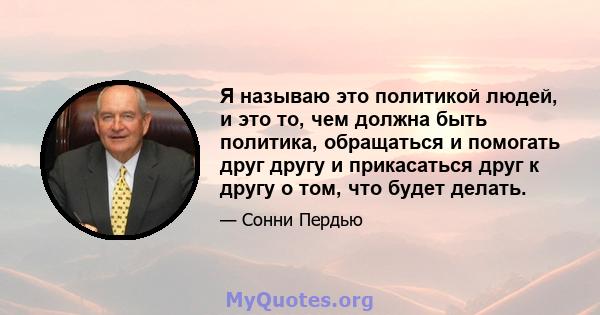 Я называю это политикой людей, и это то, чем должна быть политика, обращаться и помогать друг другу и прикасаться друг к другу о том, что будет делать.