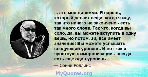 ... это моя дилемма. Я парень, который делает вещи, когда я иду, так что ничего не закончено - есть так много слоев. Так что, когда вы соло, да, вы можете вступить в одну вещь, но потом, эй, все имеет значение! Вы