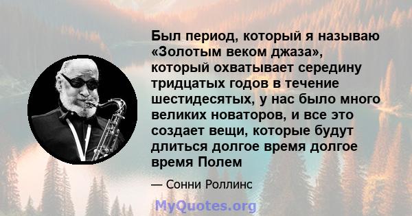 Был период, который я называю «Золотым веком джаза», который охватывает середину тридцатых годов в течение шестидесятых, у нас было много великих новаторов, и все это создает вещи, которые будут длиться долгое время