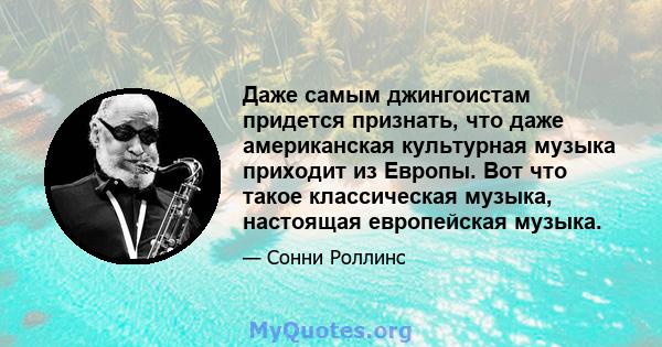 Даже самым джингоистам придется признать, что даже американская культурная музыка приходит из Европы. Вот что такое классическая музыка, настоящая европейская музыка.