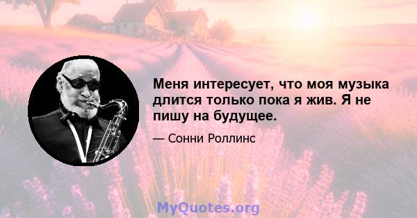 Меня интересует, что моя музыка длится только пока я жив. Я не пишу на будущее.