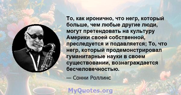 То, как иронично, что негр, который больше, чем любые другие люди, могут претендовать на культуру Америки своей собственной, преследуется и подавляется; То, что негр, который продемонстрировал гуманитарные науки в своем 