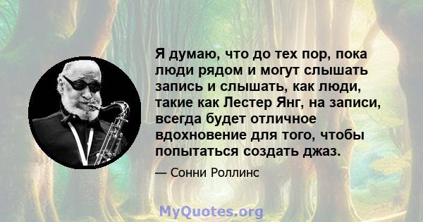 Я думаю, что до тех пор, пока люди рядом и могут слышать запись и слышать, как люди, такие как Лестер Янг, на записи, всегда будет отличное вдохновение для того, чтобы попытаться создать джаз.