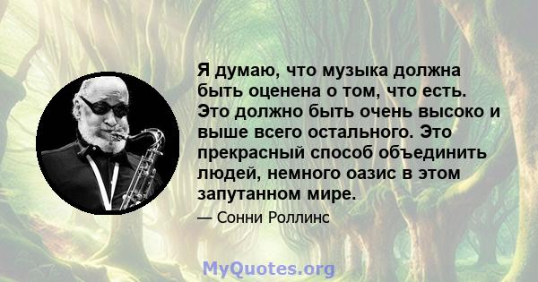 Я думаю, что музыка должна быть оценена о том, что есть. Это должно быть очень высоко и выше всего остального. Это прекрасный способ объединить людей, немного оазис в этом запутанном мире.