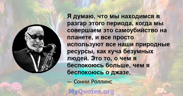 Я думаю, что мы находимся в разгар этого периода, когда мы совершаем это самоубийство на планете, и все просто используют все наши природные ресурсы, как куча безумных людей. Это то, о чем я беспокоюсь больше, чем я