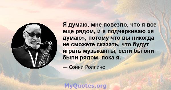 Я думаю, мне повезло, что я все еще рядом, и я подчеркиваю «я думаю», потому что вы никогда не сможете сказать, что будут играть музыканты, если бы они были рядом, пока я.