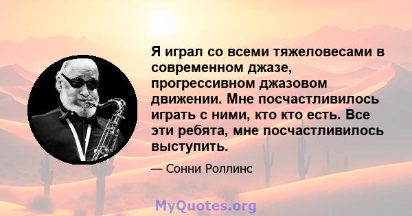 Я играл со всеми тяжеловесами в современном джазе, прогрессивном джазовом движении. Мне посчастливилось играть с ними, кто кто есть. Все эти ребята, мне посчастливилось выступить.