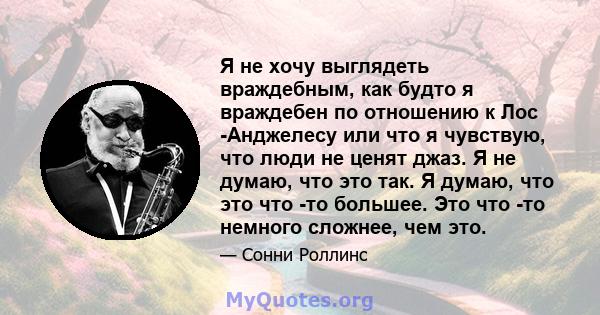 Я не хочу выглядеть враждебным, как будто я враждебен по отношению к Лос -Анджелесу или что я чувствую, что люди не ценят джаз. Я не думаю, что это так. Я думаю, что это что -то большее. Это что -то немного сложнее, чем 