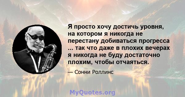 Я просто хочу достичь уровня, на котором я никогда не перестану добиваться прогресса ... так что даже в плохих вечерах я никогда не буду достаточно плохим, чтобы отчаяться.