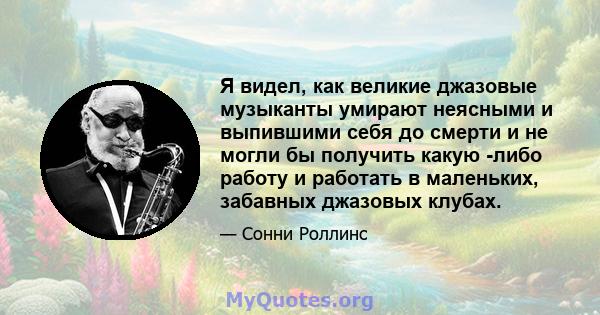 Я видел, как великие джазовые музыканты умирают неясными и выпившими себя до смерти и не могли бы получить какую -либо работу и работать в маленьких, забавных джазовых клубах.