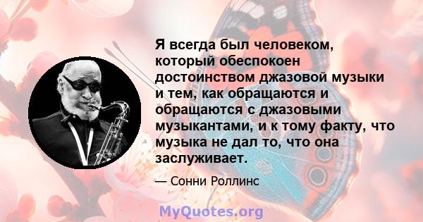 Я всегда был человеком, который обеспокоен достоинством джазовой музыки и тем, как обращаются и обращаются с джазовыми музыкантами, и к тому факту, что музыка не дал то, что она заслуживает.