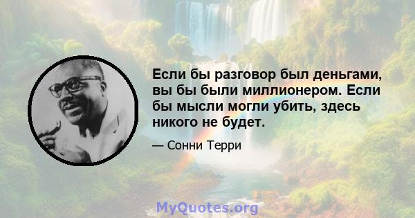 Если бы разговор был деньгами, вы бы были миллионером. Если бы мысли могли убить, здесь никого не будет.