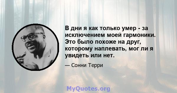 В дни я как только умер - за исключением моей гармоники. Это было похоже на друг, которому наплевать, мог ли я увидеть или нет.