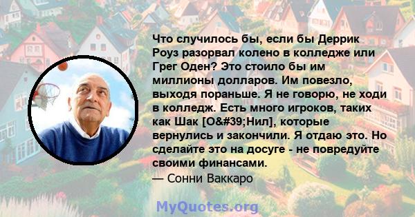 Что случилось бы, если бы Деррик Роуз разорвал колено в колледже или Грег Оден? Это стоило бы им миллионы долларов. Им повезло, выходя пораньше. Я не говорю, не ходи в колледж. Есть много игроков, таких как Шак