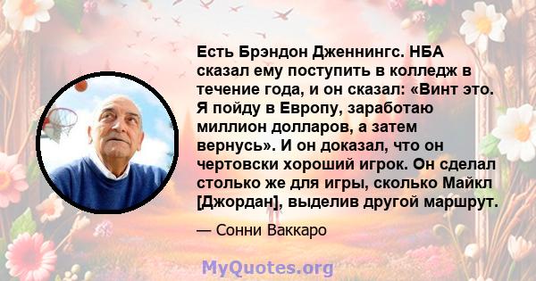 Есть Брэндон Дженнингс. НБА сказал ему поступить в колледж в течение года, и он сказал: «Винт это. Я пойду в Европу, заработаю миллион долларов, а затем вернусь». И он доказал, что он чертовски хороший игрок. Он сделал