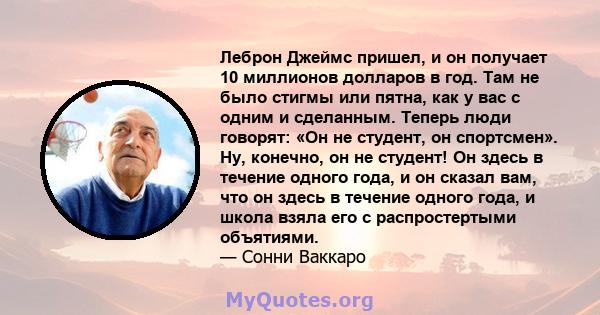 Леброн Джеймс пришел, и он получает 10 миллионов долларов в год. Там не было стигмы или пятна, как у вас с одним и сделанным. Теперь люди говорят: «Он не студент, он спортсмен». Ну, конечно, он не студент! Он здесь в