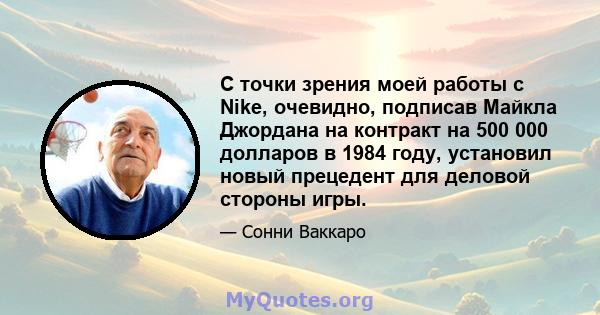 С точки зрения моей работы с Nike, очевидно, подписав Майкла Джордана на контракт на 500 000 долларов в 1984 году, установил новый прецедент для деловой стороны игры.