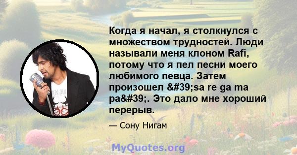 Когда я начал, я столкнулся с множеством трудностей. Люди называли меня клоном Rafi, потому что я пел песни моего любимого певца. Затем произошел 'sa re ga ma pa'. Это дало мне хороший перерыв.