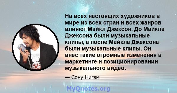 На всех настоящих художников в мире из всех стран и всех жанров влияют Майкл Джексон. До Майкла Джексона были музыкальные клипы, а после Майкла Джексона были музыкальные клипы. Он внес такие огромные изменения в