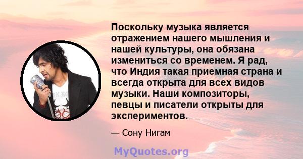 Поскольку музыка является отражением нашего мышления и нашей культуры, она обязана измениться со временем. Я рад, что Индия такая приемная страна и всегда открыта для всех видов музыки. Наши композиторы, певцы и