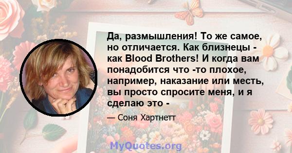 Да, размышления! То же самое, но отличается. Как близнецы - как Blood Brothers! И когда вам понадобится что -то плохое, например, наказание или месть, вы просто спросите меня, и я сделаю это -