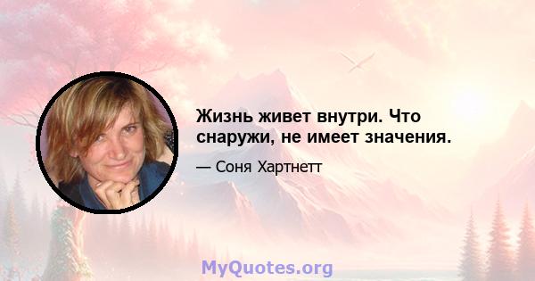 Жизнь живет внутри. Что снаружи, не имеет значения.